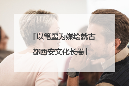 以笔墨为媒绘就古都西安文化长卷