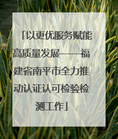 以更优服务赋能高质量发展——福建省南平市全力推动认证认可检验检测工作