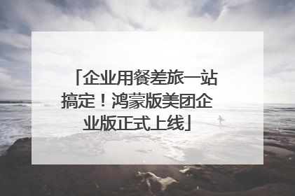 企业用餐差旅一站搞定！鸿蒙版美团企业版正式上线