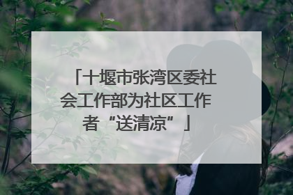十堰市张湾区委社会工作部为社区工作者“送清凉”