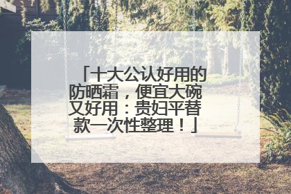 十大公认好用的防晒霜，便宜大碗又好用：贵妇平替款一次性整理！