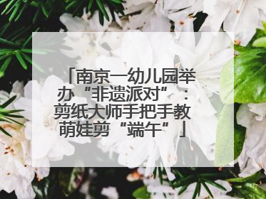 南京一幼儿园举办“非遗派对”：剪纸大师手把手教萌娃剪“端午”
