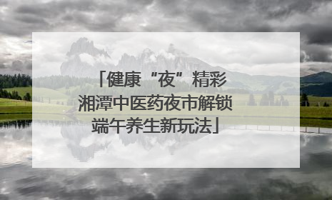 健康“夜”精彩 湘潭中医药夜市解锁端午养生新玩法