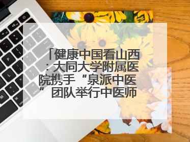健康中国看山西：大同大学附属医院携手“泉派中医”团队举行中医师承授牌仪式