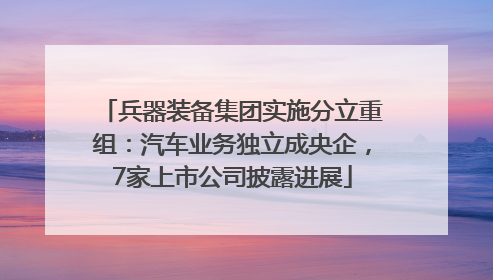 兵器装备集团实施分立重组：汽车业务独立成央企，7家上市公司披露进展