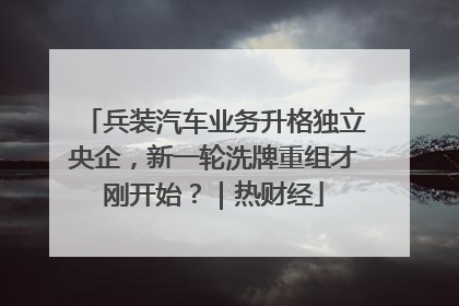 兵装汽车业务升格独立央企，新一轮洗牌重组才刚开始？｜热财经