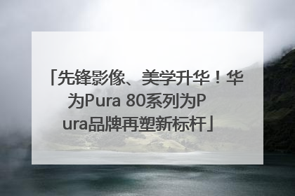 先锋影像、美学升华！华为Pura 80系列为Pura品牌再塑新标杆