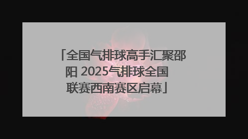 全国气排球高手汇聚邵阳 2025气排球全国联赛西南赛区启幕