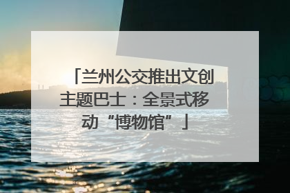 兰州公交推出文创主题巴士：全景式移动“博物馆”