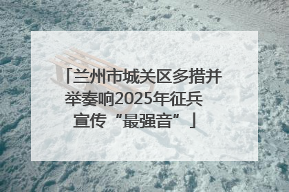 兰州市城关区多措并举奏响2025年征兵宣传“最强音”
