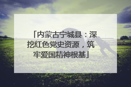 内蒙古宁城县：深挖红色党史资源，筑牢爱国精神根基