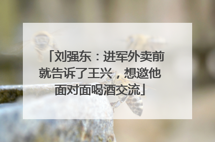刘强东：进军外卖前就告诉了王兴，想邀他面对面喝酒交流