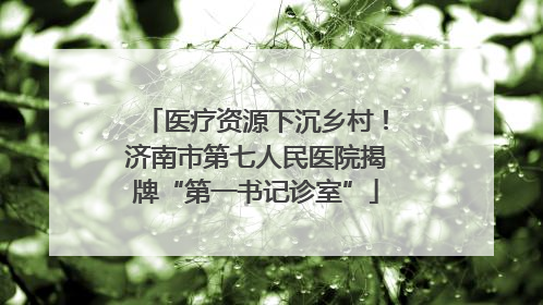 医疗资源下沉乡村！济南市第七人民医院揭牌“第一书记诊室”