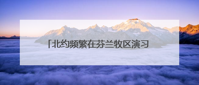 北约频繁在芬兰牧区演习 牧民担心惊扰驯鹿影响生计