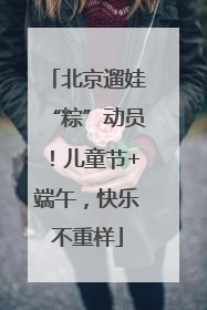 北京遛娃“粽”动员！儿童节+端午，快乐不重样