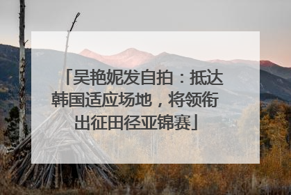 吴艳妮发自拍：抵达韩国适应场地，将领衔出征田径亚锦赛