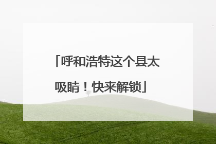呼和浩特这个县太吸睛！快来解锁