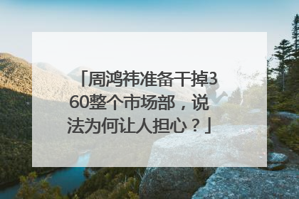 周鸿祎准备干掉360整个市场部，说法为何让人担心？