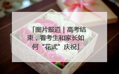 图片报道｜高考结束，看考生和家长如何“花式”庆祝