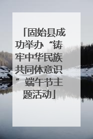 固始县成功举办“铸牢中华民族共同体意识”端午节主题活动