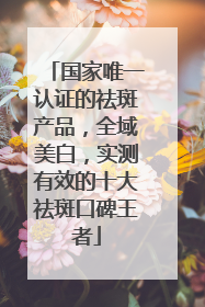 国家唯一认证的祛斑产品，全域美白，实测有效的十大祛斑口碑王者