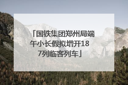 国铁集团郑州局端午小长假拟增开187列临客列车