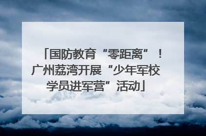 国防教育“零距离”！广州荔湾开展“少年军校学员进军营”活动