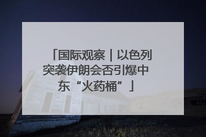 国际观察｜以色列突袭伊朗会否引爆中东“火药桶”
