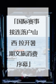 国际赛事接连落户山西 拉开暑期文旅消费序幕