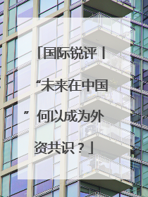 国际锐评丨“未来在中国”何以成为外资共识？