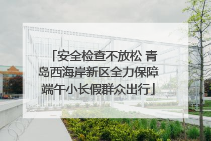 安全检查不放松 青岛西海岸新区全力保障端午小长假群众出行