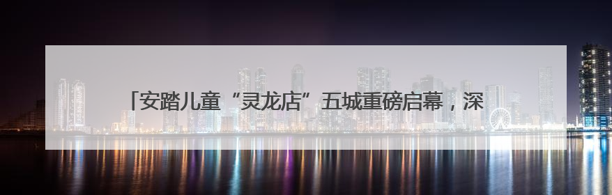 安踏儿童“灵龙店”五城重磅启幕，深度融合科技和亲子童趣创新童装零售