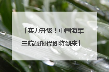 实力升级！中国海军三航母时代即将到来