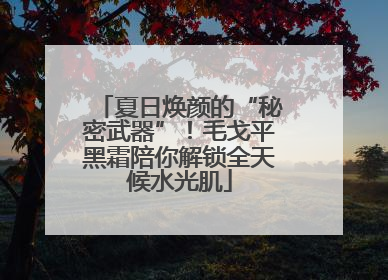 夏日焕颜的“秘密武器”！毛戈平黑霜陪你解锁全天候水光肌