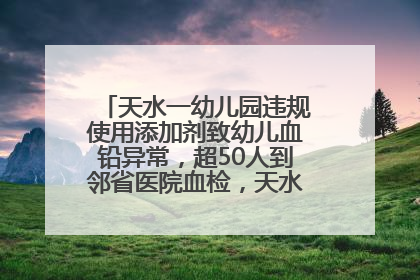 天水一幼儿园违规使用添加剂致幼儿血铅异常，超50人到邻省医院血检，天水派专员到西安协助