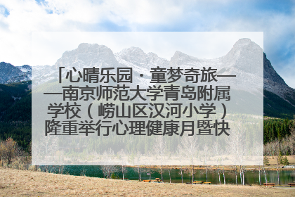 心晴乐园・童梦奇旅——南京师范大学青岛附属学校（崂山区汉河小学）隆重举行心理健康月暨快乐六一游园会