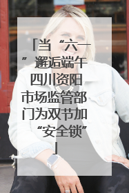 当“六一”邂逅端午 四川资阳市场监管部门为双节加“安全锁”