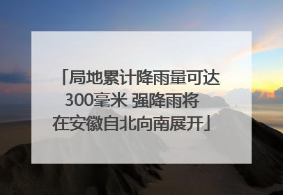 局地累计降雨量可达300毫米 强降雨将在安徽自北向南展开