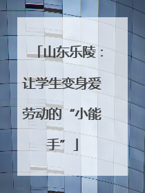 山东乐陵：让学生变身爱劳动的“小能手”