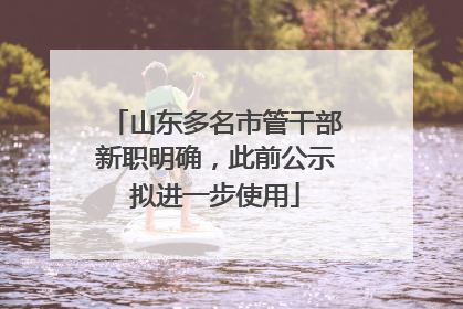 山东多名市管干部新职明确，此前公示拟进一步使用