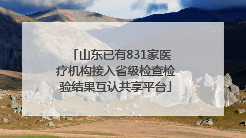 山东已有831家医疗机构接入省级检查检验结果互认共享平台