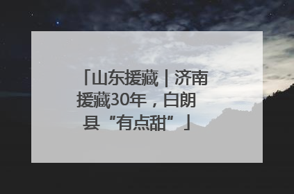 山东援藏｜济南援藏30年，白朗县“有点甜”