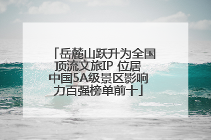 岳麓山跃升为全国顶流文旅IP 位居中国5A级景区影响力百强榜单前十