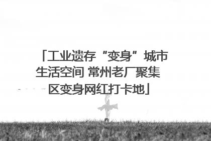 工业遗存“变身”城市生活空间 常州老厂聚集区变身网红打卡地