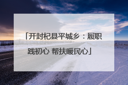 开封杞县平城乡：履职践初心 帮扶暖民心
