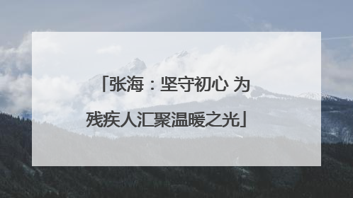 张海：坚守初心 为残疾人汇聚温暖之光