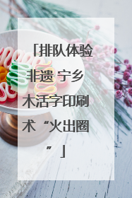 排队体验非遗 宁乡木活字印刷术“火出圈”