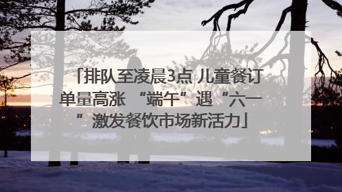 排队至凌晨3点 儿童餐订单量高涨 “端午”遇“六一”激发餐饮市场新活力