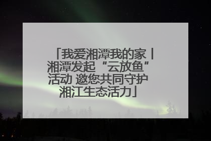 我爱湘潭我的家丨湘潭发起“云放鱼”活动 邀您共同守护湘江生态活力