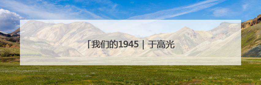 我们的1945｜于高光：“一定要找到游击队”